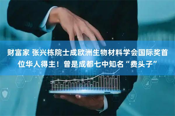 财富家 张兴栋院士成欧洲生物材料学会国际奖首位华人得主！曾是成都七中知名“费头子”