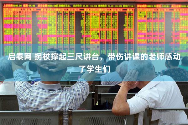 启泰网 拐杖撑起三尺讲台，带伤讲课的老师感动了学生们