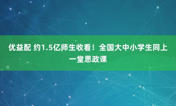 优益配 约1.5亿师生收看！全国大中小学生同上一堂思政课