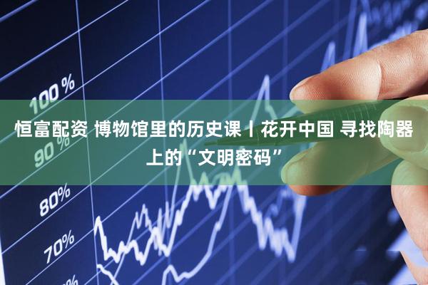 恒富配资 博物馆里的历史课丨花开中国 寻找陶器上的“文明密码”