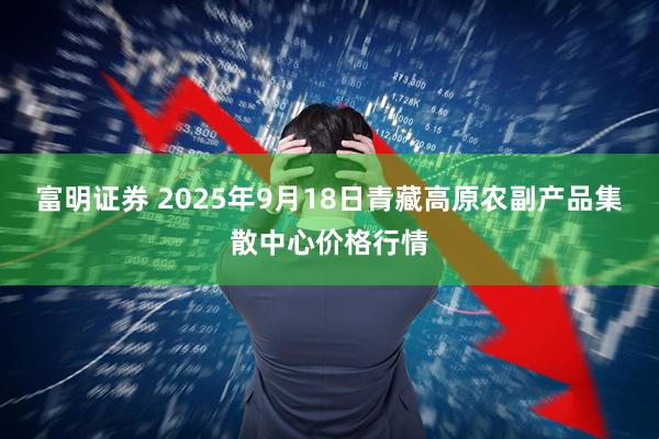 富明证券 2025年9月18日青藏高原农副产品集散中心价格行情