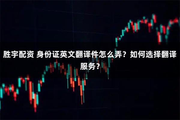 胜宇配资 身份证英文翻译件怎么弄？如何选择翻译服务？