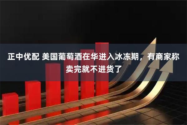 正中优配 美国葡萄酒在华进入冰冻期，有商家称卖完就不进货了
