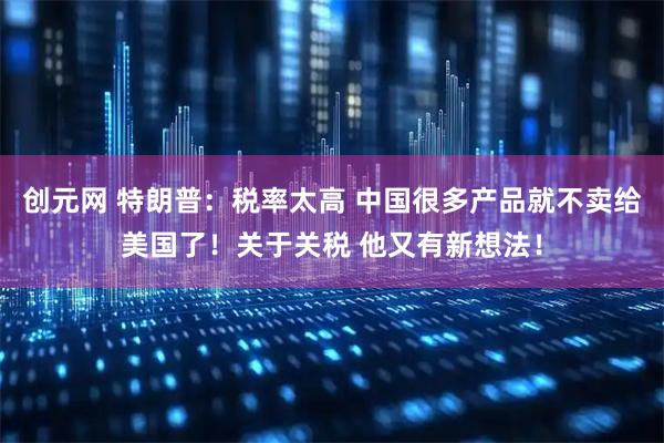 创元网 特朗普：税率太高 中国很多产品就不卖给美国了！关于关税 他又有新想法！