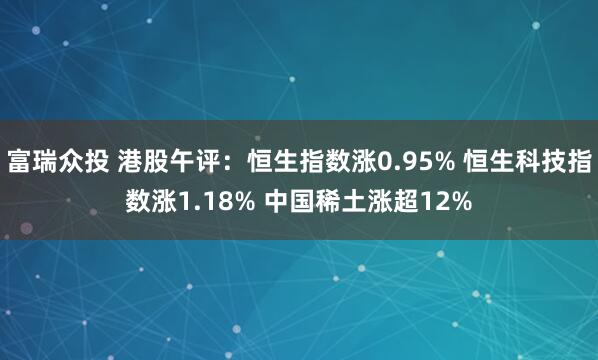 富瑞众投 港股午评：恒生指数涨0.95% 恒生科技指数涨1.18% 中国稀土涨超12%