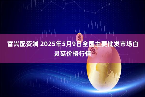 富兴配资端 2025年5月9日全国主要批发市场白灵菇价格行情