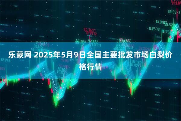 乐蒙网 2025年5月9日全国主要批发市场白梨价格行情