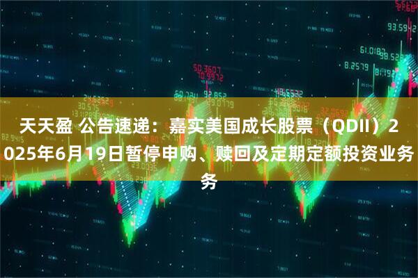 天天盈 公告速递：嘉实美国成长股票（QDII）2025年6月19日暂停申购、赎回及定期定额投资业务