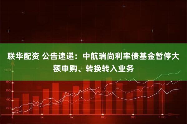 联华配资 公告速递：中航瑞尚利率债基金暂停大额申购、转换转入业务