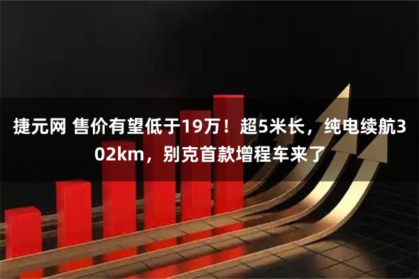 捷元网 售价有望低于19万！超5米长，纯电续航302km，别克首款增程车来了