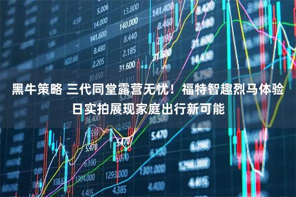 黑牛策略 三代同堂露营无忧！福特智趣烈马体验日实拍展现家庭出行新可能