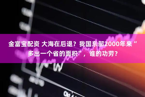 金富宝配资 大海在后退？我国东部2000年来“多出一个省的面积”，谁的功劳？