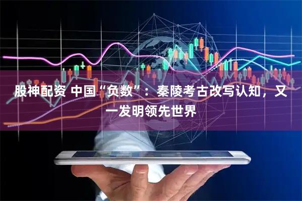 股神配资 中国“负数”：秦陵考古改写认知，又一发明领先世界
