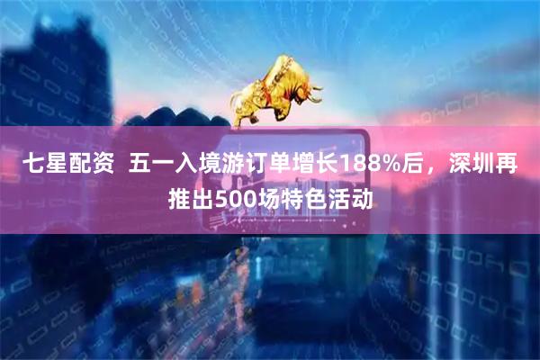 七星配资  五一入境游订单增长188%后，深圳再推出500场特色活动