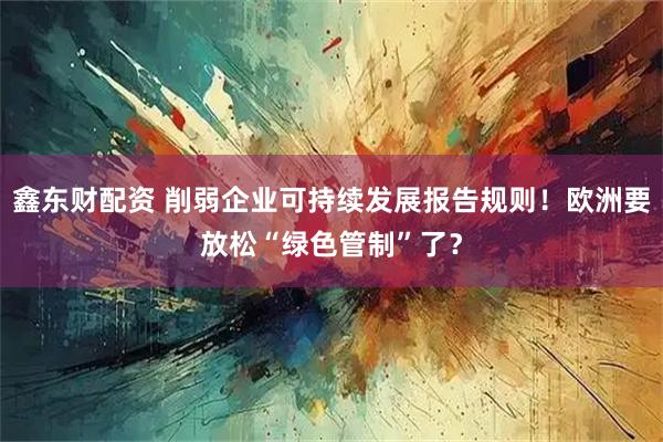 鑫东财配资 削弱企业可持续发展报告规则！欧洲要放松“绿色管制”了？