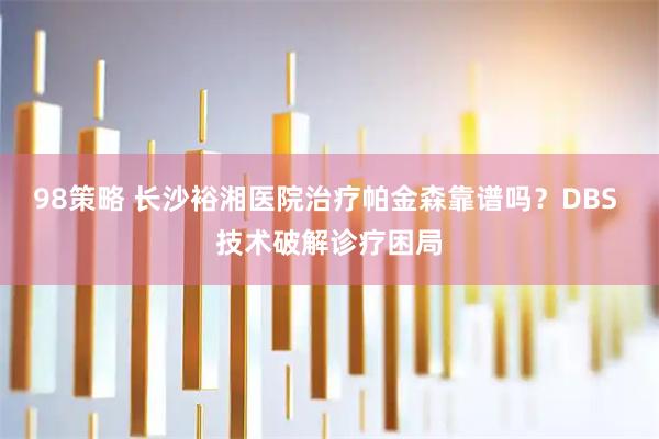 98策略 长沙裕湘医院治疗帕金森靠谱吗？DBS 技术破解诊疗困局