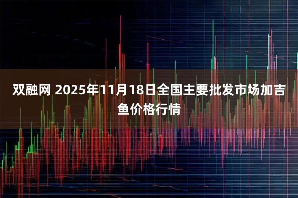 双融网 2025年11月18日全国主要批发市场加吉鱼价格行情