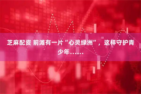 芝麻配资 前滩有一片“心灵绿洲”，这样守护青少年……