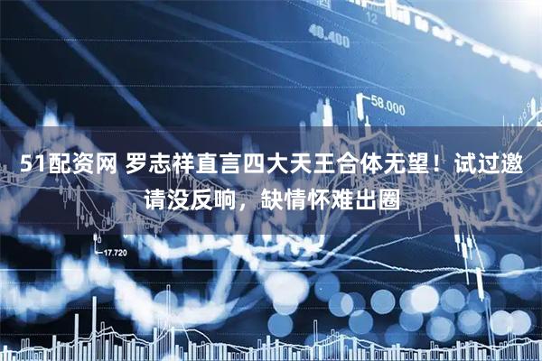 51配资网 罗志祥直言四大天王合体无望！试过邀请没反响，缺情怀难出圈