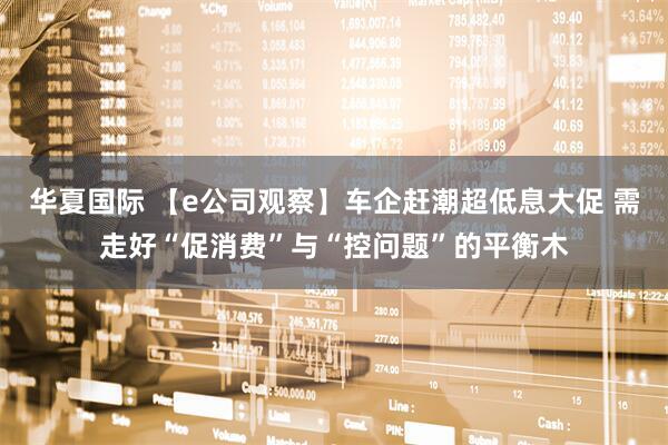 华夏国际 【e公司观察】车企赶潮超低息大促 需走好“促消费”与“控问题”的平衡木