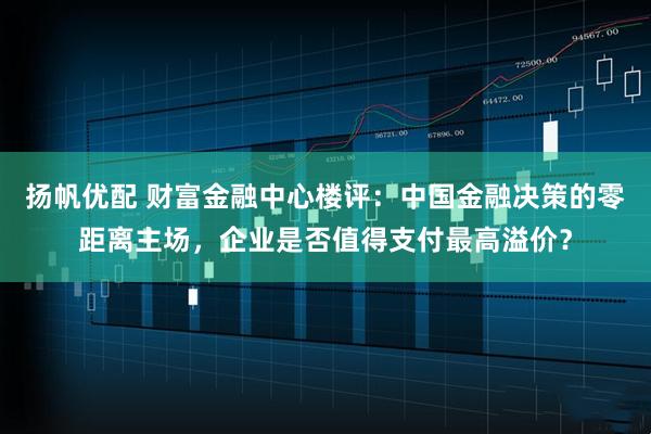 扬帆优配 财富金融中心楼评：中国金融决策的零距离主场，企业是否值得支付最高溢价？