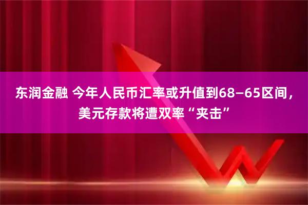 东润金融 今年人民币汇率或升值到68—65区间，美元存款将遭双率“夹击”