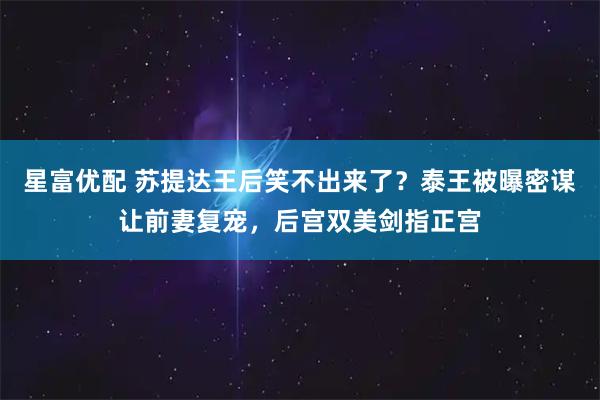 星富优配 苏提达王后笑不出来了？泰王被曝密谋让前妻复宠，后宫双美剑指正宫