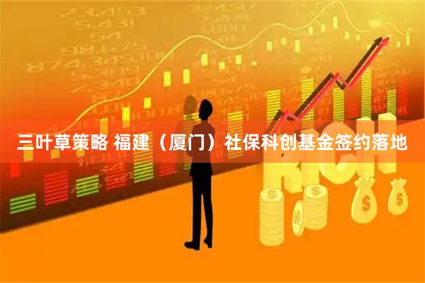 三叶草策略 福建（厦门）社保科创基金签约落地