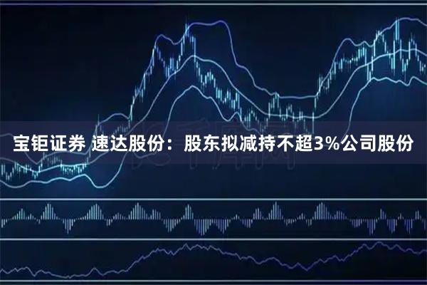宝钜证券 速达股份：股东拟减持不超3%公司股份