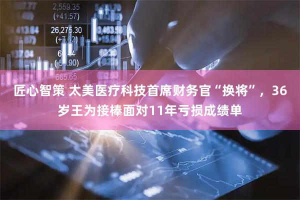 匠心智策 太美医疗科技首席财务官“换将”，36岁王为接棒面对11年亏损成绩单
